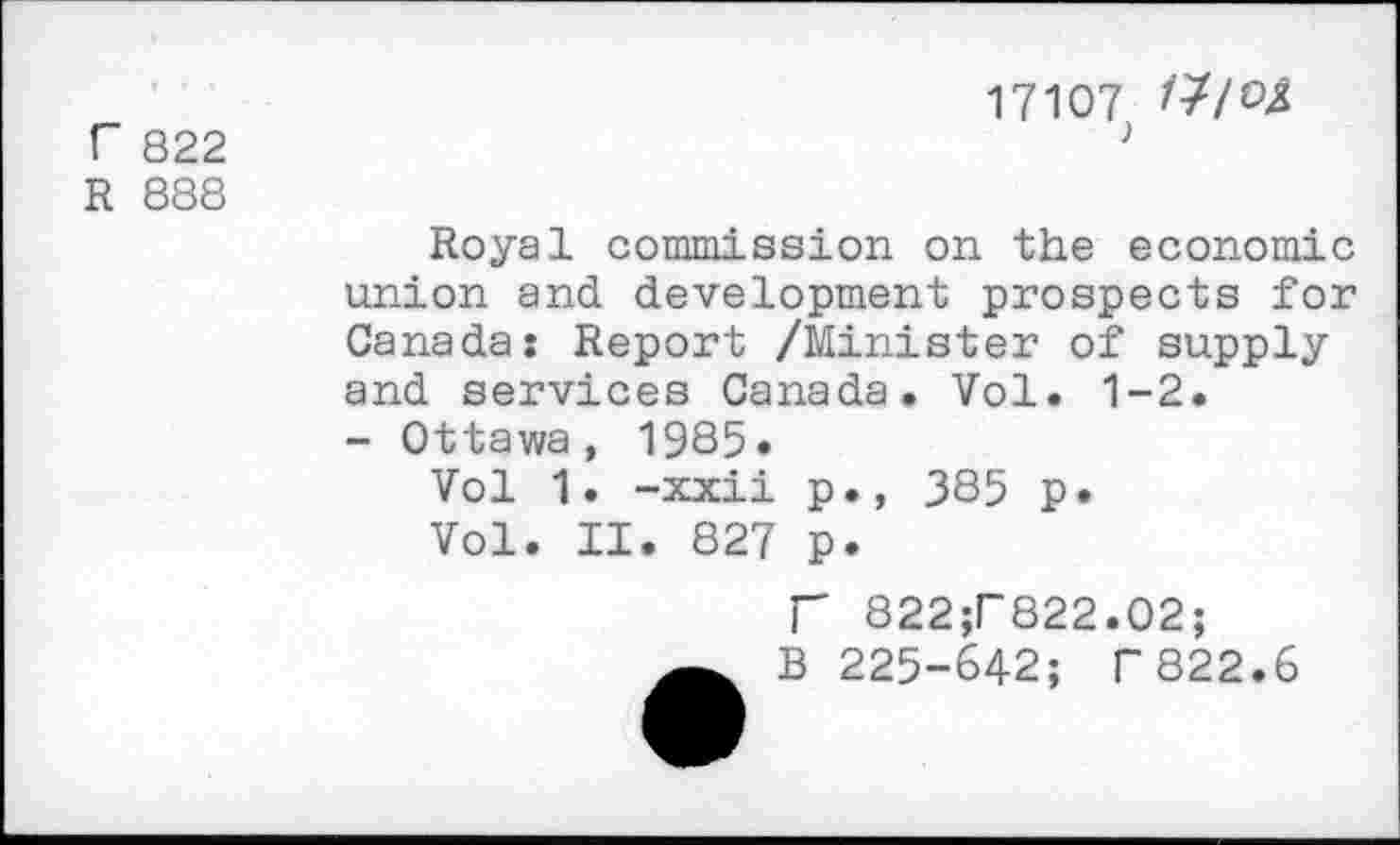 ﻿r 822
R 888
17107 /7/©4
Royal commission on the economic union and development prospects for Canada: Report /Minister of supply and services Canada. Vol. 1-2.
- Ottawa, 1985»
Vol 1. -xxii p., 385 p.
Vol. II, 827 p.
P 822;r822.02;
B 225-642; F 822.6